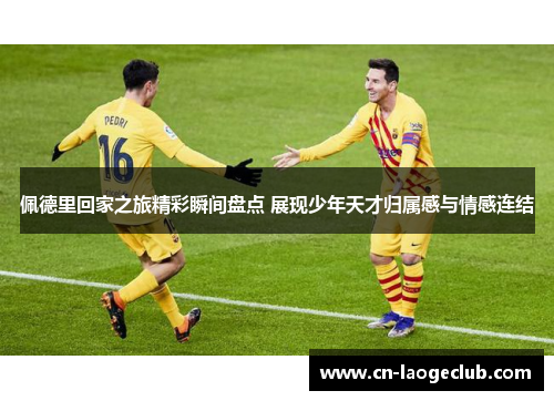 佩德里回家之旅精彩瞬间盘点 展现少年天才归属感与情感连结