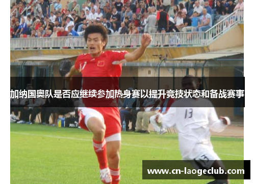 加纳国奥队是否应继续参加热身赛以提升竞技状态和备战赛事