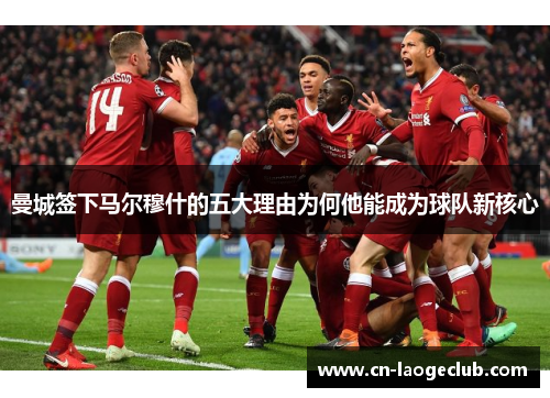 曼城签下马尔穆什的五大理由为何他能成为球队新核心