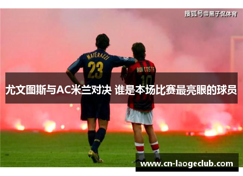 尤文图斯与AC米兰对决 谁是本场比赛最亮眼的球员