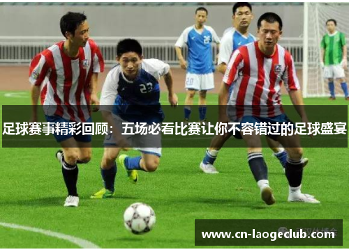 足球赛事精彩回顾:五场必看比赛让你不容错过的足球盛宴
