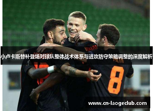 小卢卡斯替补登场对球队整体战术体系与进攻防守策略调整的深度解析 小卢卡斯替补登场对球队整体战术体系与进攻防守策略调整的深度解析