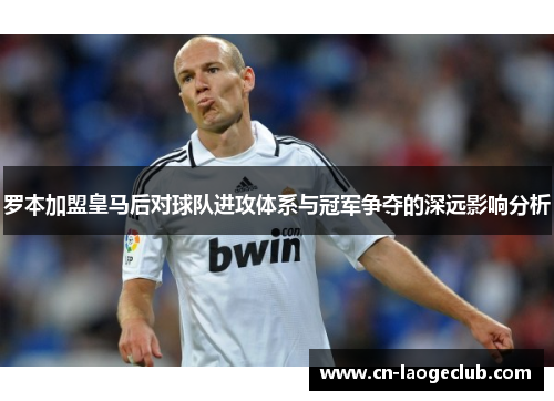 罗本加盟皇马后对球队进攻体系与冠军争夺的深远影响分析