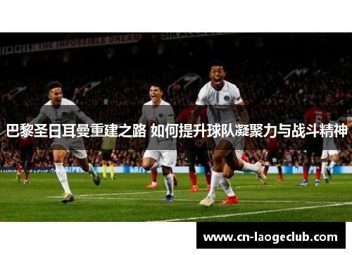 巴黎圣日耳曼重建之路 如何提升球队凝聚力与战斗精神