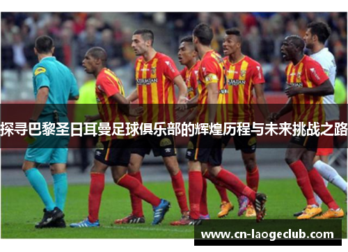 探寻巴黎圣日耳曼足球俱乐部的辉煌历程与未来挑战之路 探寻巴黎圣日耳曼足球俱乐部的辉煌历程与未来挑战之路