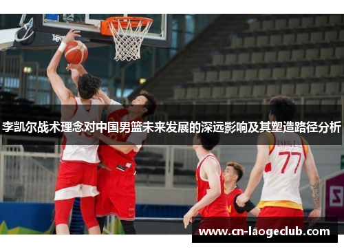 李凯尔战术理念对中国男篮未来发展的深远影响及其塑造路径分析 李凯尔战术理念对中国男篮未来发展的深远影响及其塑造路径分析