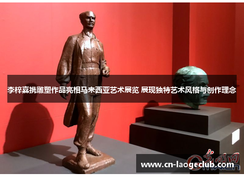 李梓嘉携雕塑作品亮相马来西亚艺术展览 展现独特艺术风格与创作理念 李梓嘉携雕塑作品亮相马来西亚艺术展览 展现独特艺术风格与创作理念