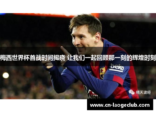 梅西世界杯首战时间揭晓 让我们一起回顾那一刻的辉煌时刻