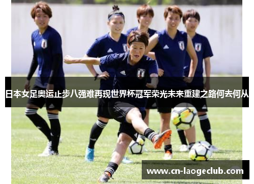 日本女足奥运止步八强难再现世界杯冠军荣光未来重建之路何去何从