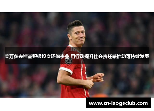 莱万多夫斯基积极投身环保事业 用行动提升社会责任感推动可持续发展