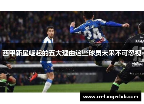 西甲新星崛起的五大理由这些球员未来不可忽视