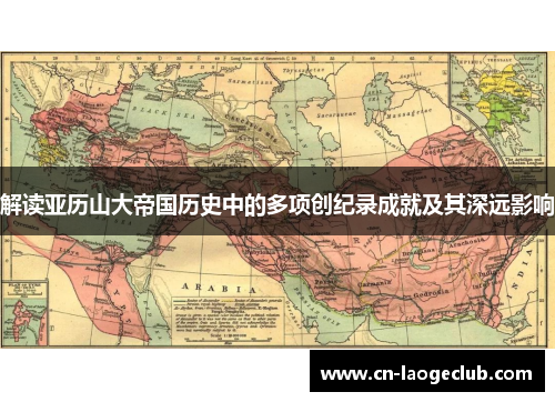 解读亚历山大帝国历史中的多项创纪录成就及其深远影响