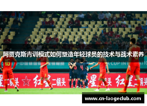 阿贾克斯青训模式如何塑造年轻球员的技术与战术素养 阿贾克斯青训模式如何塑造年轻球员的技术与战术素养