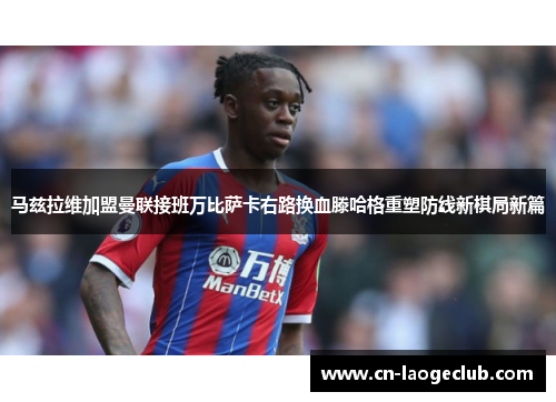 马兹拉维加盟曼联接班万比萨卡右路换血滕哈格重塑防线新棋局新篇 马兹拉维加盟曼联接班万比萨卡右路换血滕哈格重塑防线新棋局新篇