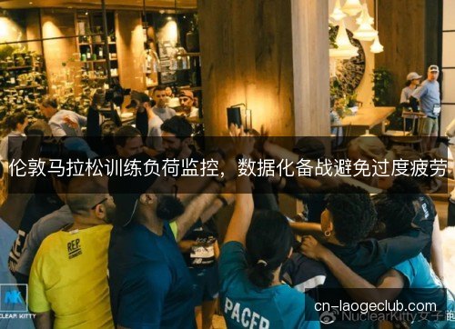 伦敦马拉松训练负荷监控，数据化备战避免过度疲劳