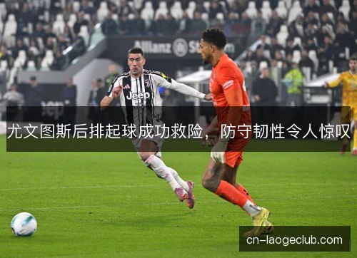 尤文图斯后排起球成功救险，防守韧性令人惊叹